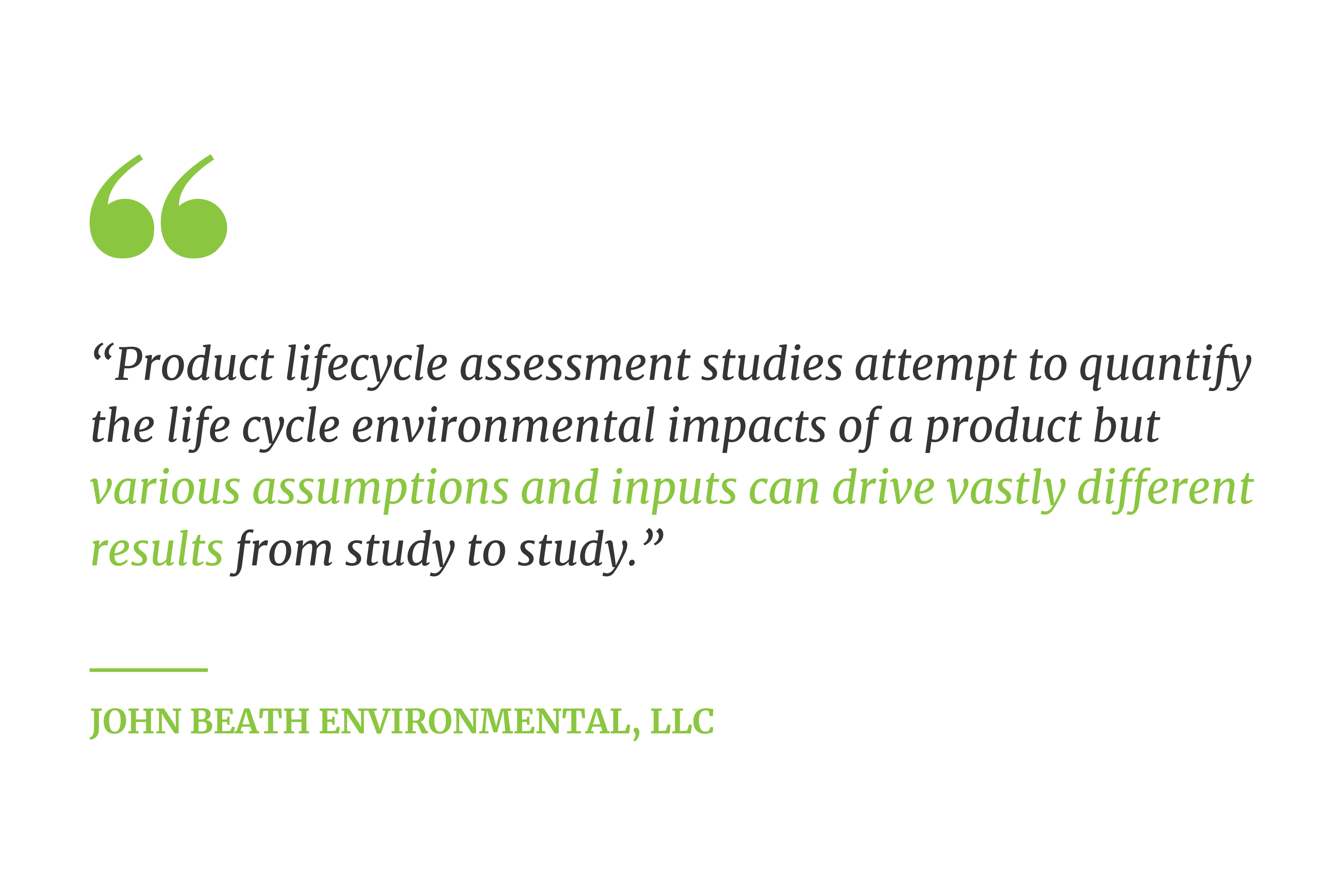 “Product lifecycle assessment studies attempt to quantify the life cycle environmental impacts of a product but various assumptions and inputs can drive vastly different results from study to study.” --  John Beath Environmental, LLC