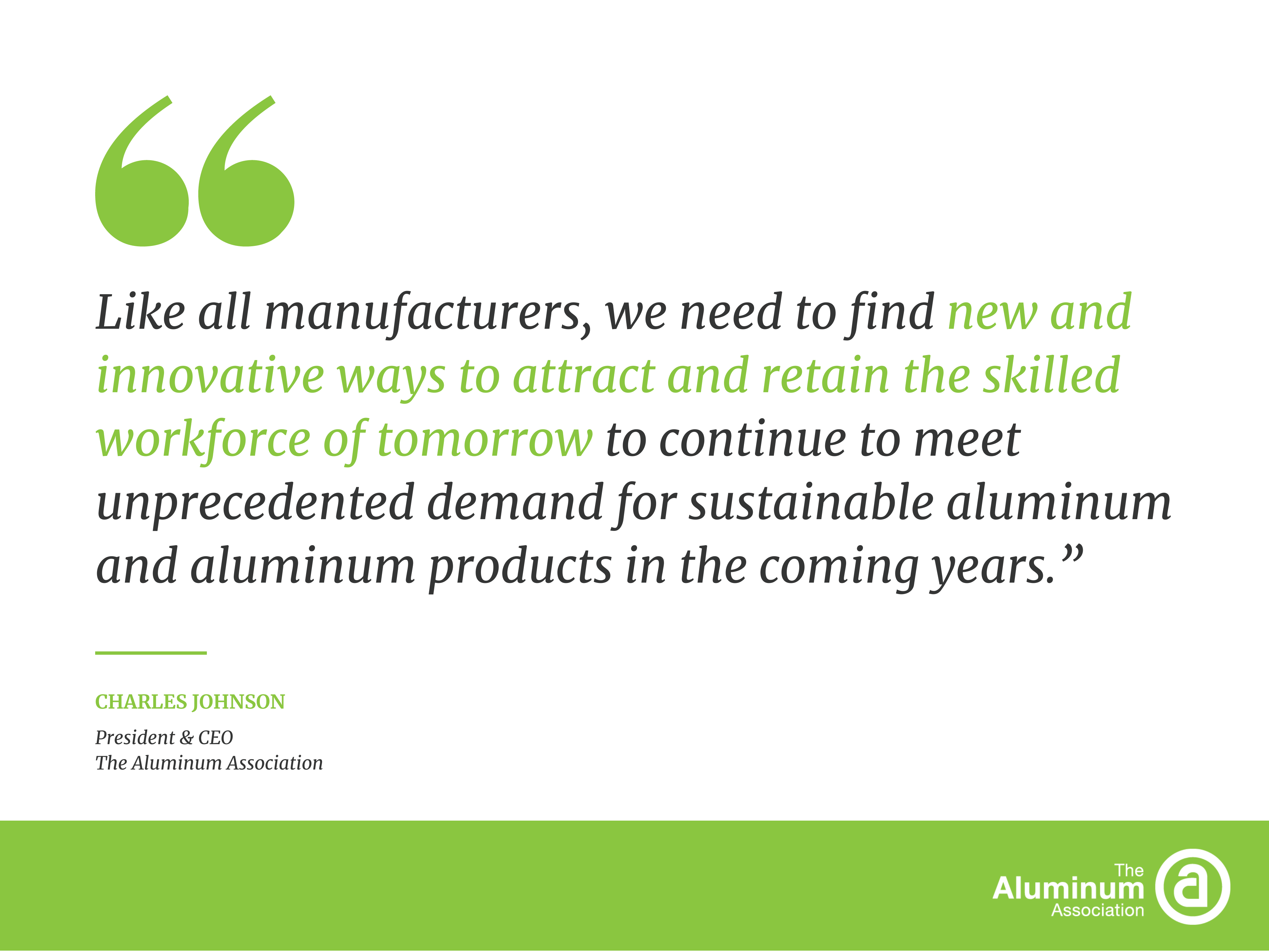 Like all manufacturers, we need to find new and innovative ways to attract and retain the skilled workforce of tomorrow to continue to meet unprecedented demand for sustainable aluminum and aluminum products in the coming years.”